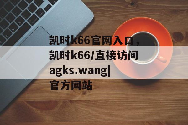 凯时k66官网入口，凯时k66/直接访问agks.wang|官方网站