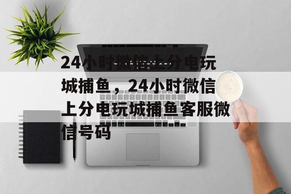 24小时微信上分电玩城捕鱼，24小时微信上分电玩城捕鱼客服微信号码