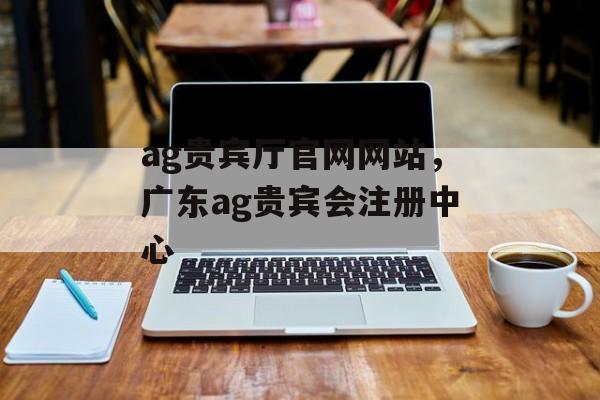 ag贵宾厅官网网站，广东ag贵宾会注册中心